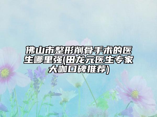佛山市整形削骨手术的医生哪里强(田龙元医生专家大咖口碑推荐)
