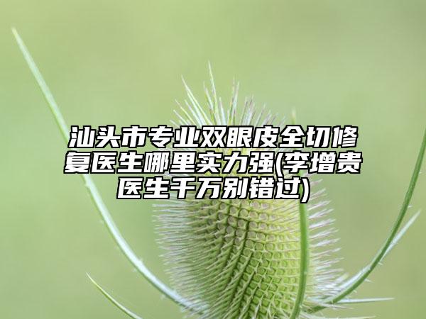 汕头市专业双眼皮全切修复医生哪里实力强(李增贵医生千万别错过)
