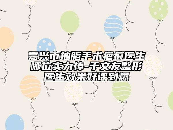 嘉兴市抽脂手术疤痕医生哪位实力棒-于文友整形医生效果好评到爆