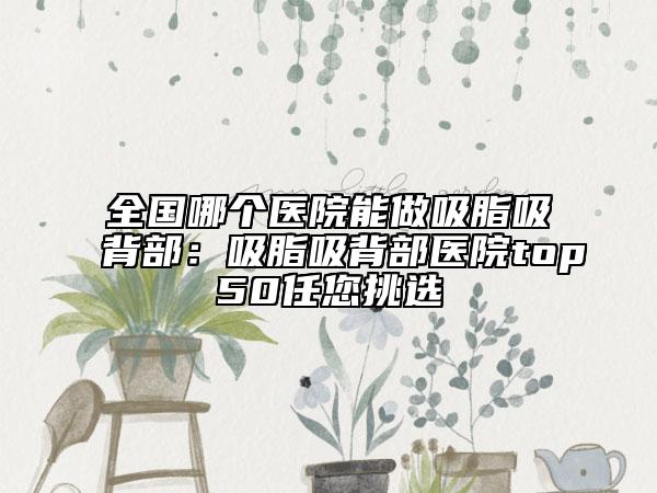 全国哪个医院能做吸脂吸背部：吸脂吸背部医院top50任您挑选