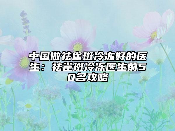 中国做祛雀斑冷冻好的医生：祛雀斑冷冻医生前50名攻略