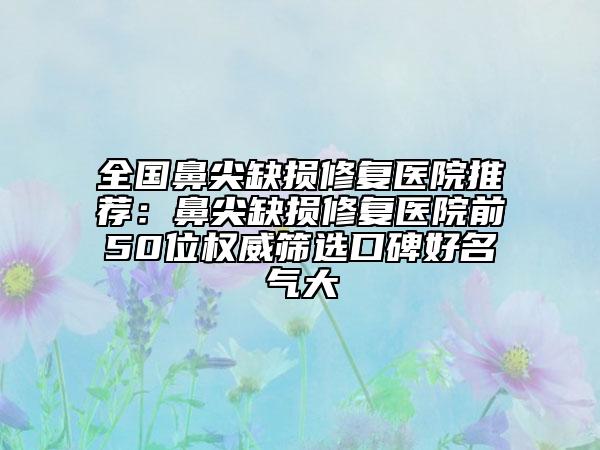 全国鼻尖缺损修复医院推荐：鼻尖缺损修复医院前50位权威筛选口碑好名气大