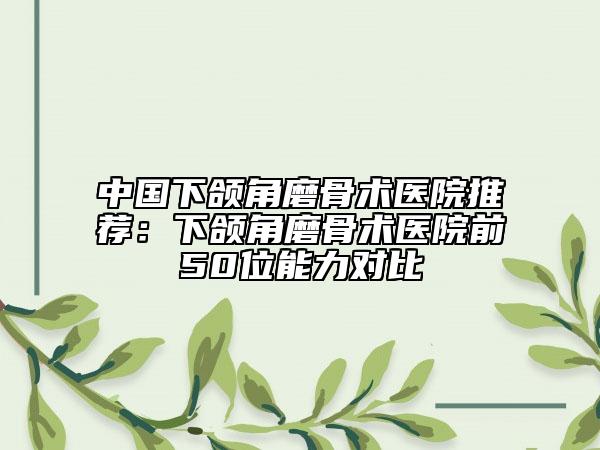 中国下颌角磨骨术医院推荐：下颌角磨骨术医院前50位能力对比