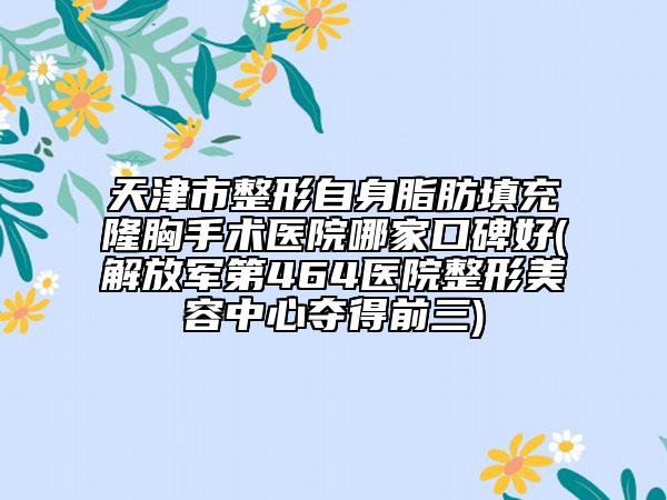 天津市整形自身脂肪填充隆胸手术医院哪家口碑好(解放军第464医院整形美容中心夺得前三)