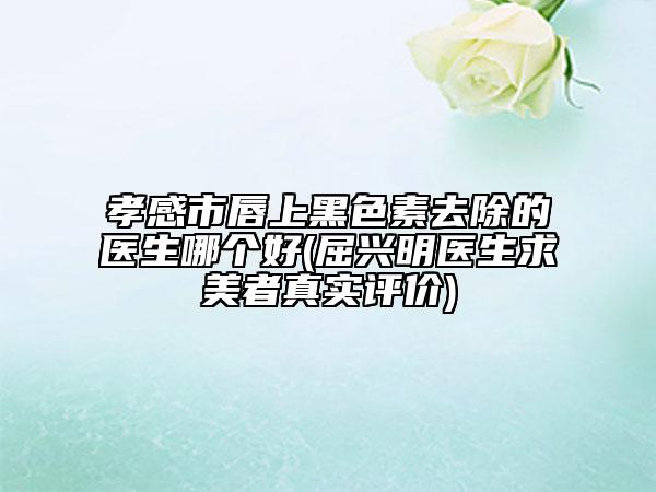 孝感市唇上黑色素去除的医生哪个好(屈兴明医生求美者真实评价)