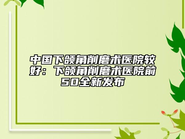 中国下颌角削磨术医院较好：下颌角削磨术医院前50全新发布