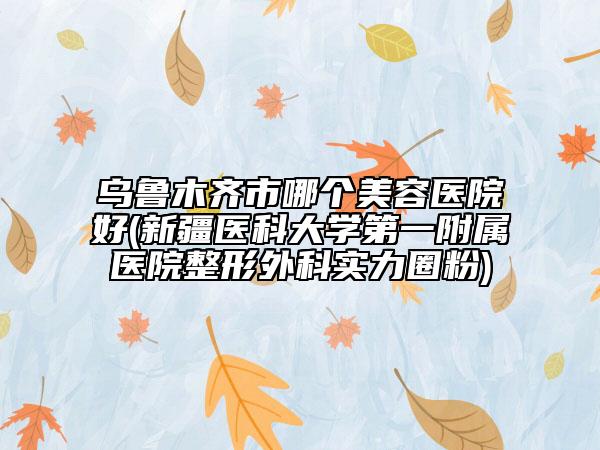 乌鲁木齐市哪个美容医院好(新疆医科大学第一附属医院整形外科实力圈粉)