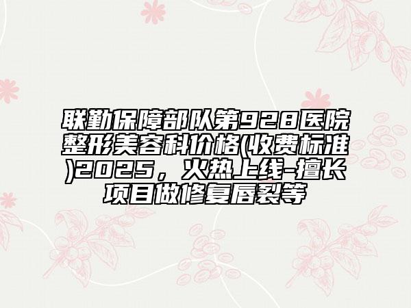 联勤保障部队第928医院整形美容科价格(收费标准)2025，火热上线-擅长项目做修复唇裂等