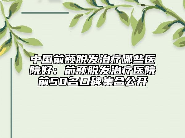 中国前额脱发治疗哪些医院好：前额脱发治疗医院前50名口碑集合公开