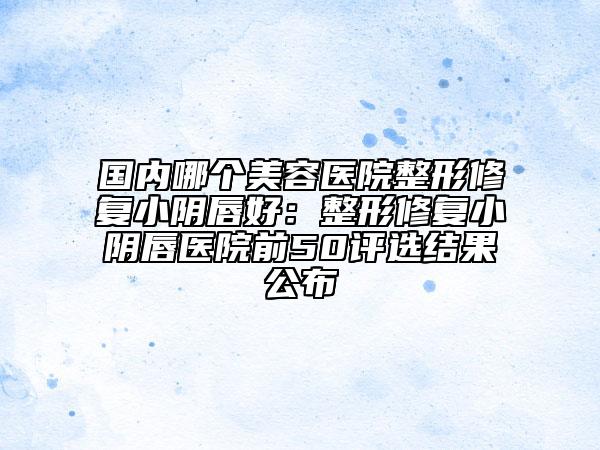 国内哪个美容医院整形修复小阴唇好：整形修复小阴唇医院前50评选结果公布