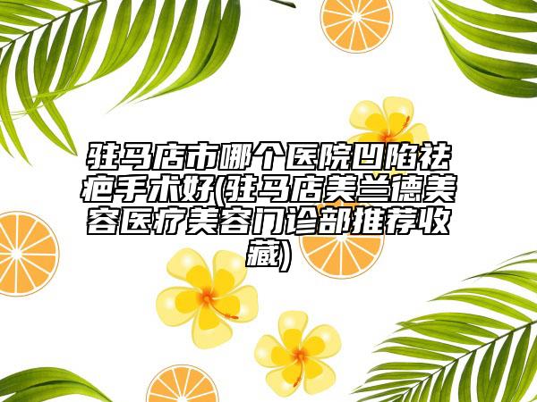 驻马店市哪个医院凹陷祛疤手术好(驻马店美兰德美容医疗美容门诊部推荐收藏)