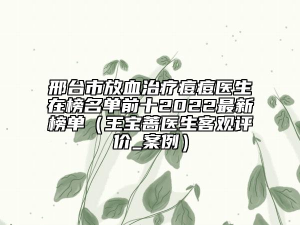 邢台市放血治疗痘痘医生在榜名单前十2022最新榜单（王宝蔷医生客观评价_案例）
