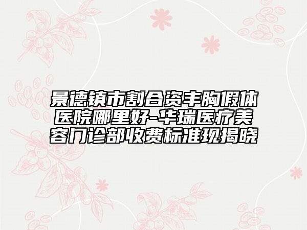 景德镇市割合资丰胸假体医院哪里好-华瑞医疗美容门诊部收费标准现揭晓
