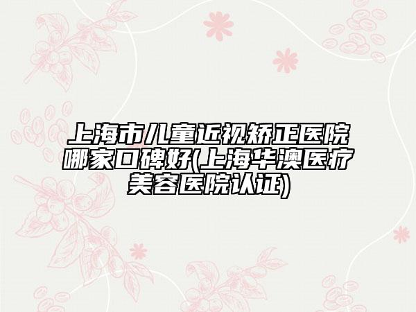 上海市儿童近视矫正医院哪家口碑好(上海华澳医疗美容医院认证)