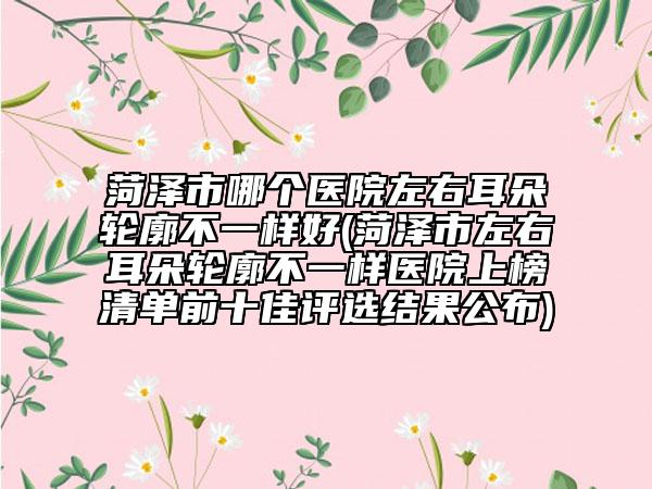 菏泽市哪个医院左右耳朵轮廓不一样好(菏泽市左右耳朵轮廓不一样医院上榜清单前十佳评选结果公布)