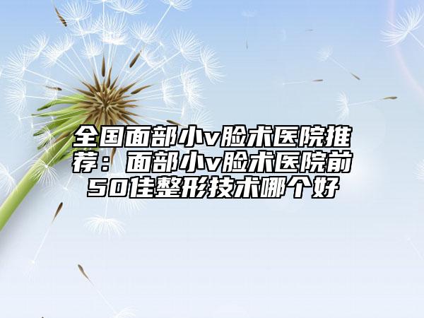 全国面部小v脸术医院推荐：面部小v脸术医院前50佳整形技术哪个好