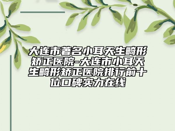 大连市著名小耳天生畸形矫正医院-大连市小耳天生畸形矫正医院排行前十位口碑实力在线