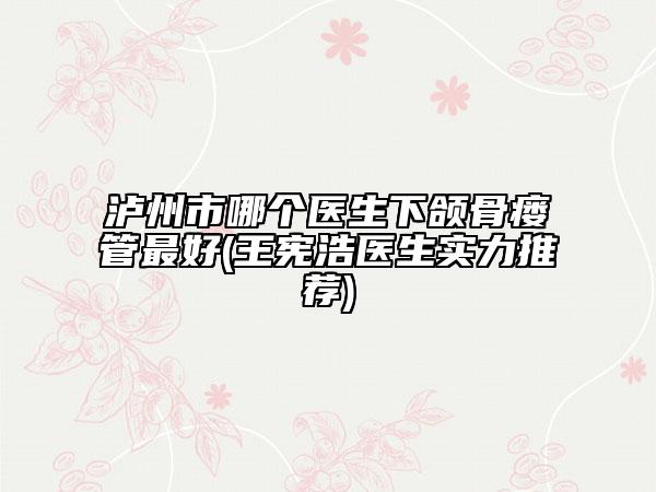 泸州市哪个医生下颌骨瘘管最好(王宪浩医生实力推荐)