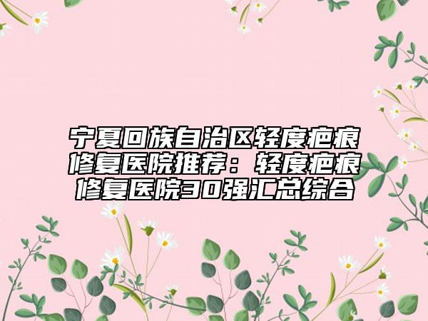 宁夏回族自治区轻度疤痕修复医院推荐：轻度疤痕修复医院30强汇总综合