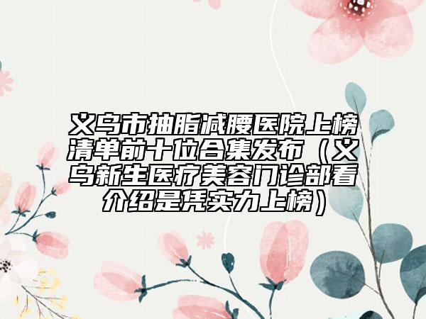义乌市抽脂减腰医院上榜清单前十位合集发布（义乌新生医疗美容门诊部看介绍是凭实力上榜）