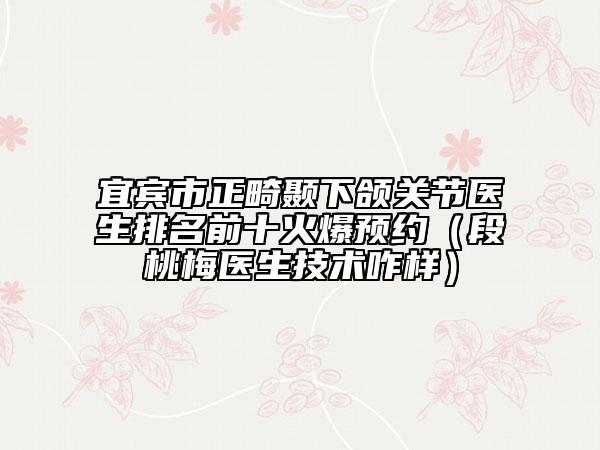 宜宾市正畸颞下颌关节医生排名前十火爆预约（段桃梅医生技术咋样）