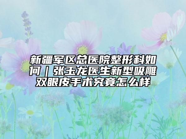 新疆军区总医院整形科如何｜张玉龙医生新型吸雕双眼皮手术究竟怎么样