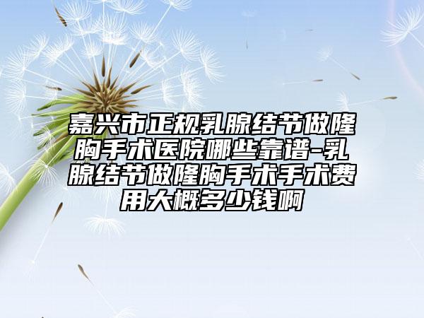 嘉兴市正规乳腺结节做隆胸手术医院哪些靠谱-乳腺结节做隆胸手术手术费用大概多少钱啊