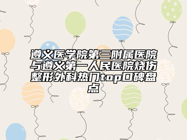 遵义医学院第三附属医院与遵义第一人民医院烧伤整形外科热门top口碑盘点