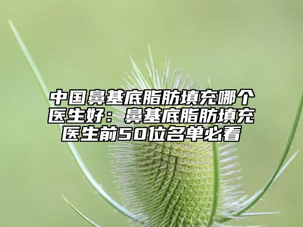 中国鼻基底脂肪填充哪个医生好：鼻基底脂肪填充医生前50位名单必看
