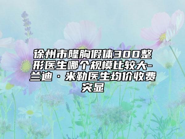 徐州市隆胸假体300整形医生哪个规模比较大-兰迪·米勒医生均价收费突显