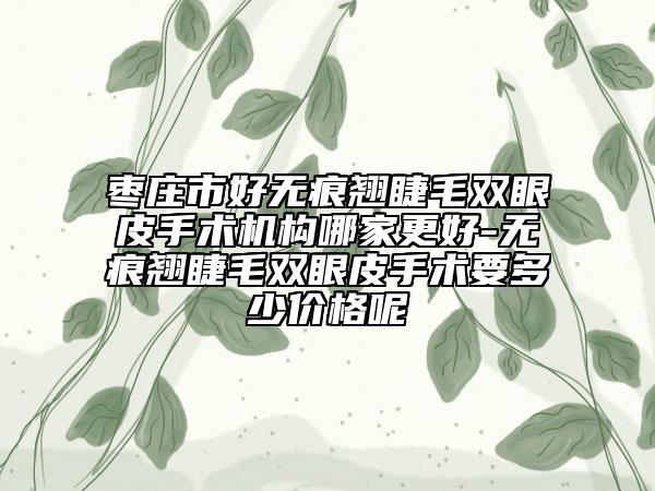 枣庄市好无痕翘睫毛双眼皮手术机构哪家更好-无痕翘睫毛双眼皮手术要多少价格呢