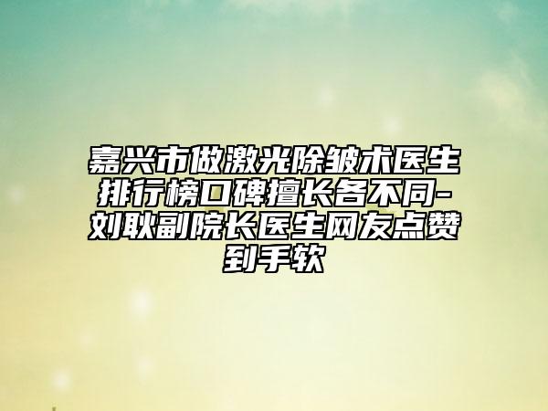 嘉兴市做激光除皱术医生排行榜口碑擅长各不同-刘耿副院长医生网友点赞到手软