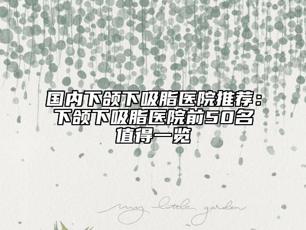 国内下颌下吸脂医院推荐：下颌下吸脂医院前50名值得一览