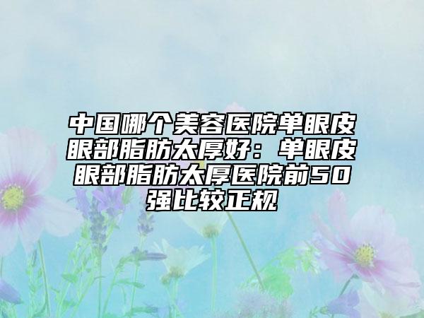 中国哪个美容医院单眼皮眼部脂肪太厚好：单眼皮眼部脂肪太厚医院前50强比较正规