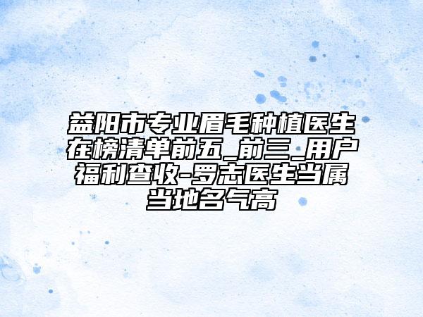 益阳市专业眉毛种植医生在榜清单前五_前三_用户福利查收-罗志医生当属当地名气高