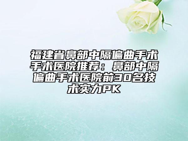 福建省鼻部中隔偏曲手术手术医院推荐：鼻部中隔偏曲手术医院前30名技术实力PK
