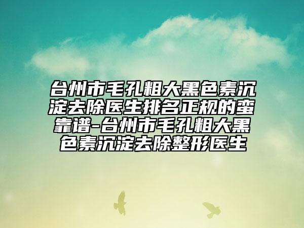 台州市毛孔粗大黑色素沉淀去除医生排名正规的蛮靠谱-台州市毛孔粗大黑色素沉淀去除整形医生