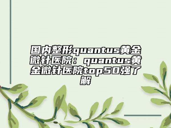 国内整形quantus黄金微针医院：quantus黄金微针医院top50强了解