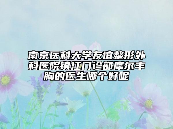 南京医科大学友谊整形外科医院镇江门诊部摩尔丰胸的医生哪个好呢