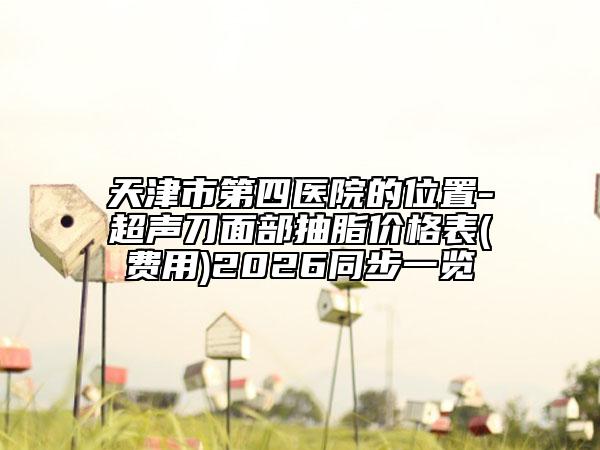 天津市第四医院的位置-超声刀面部抽脂价格表(费用)2026同步一览
