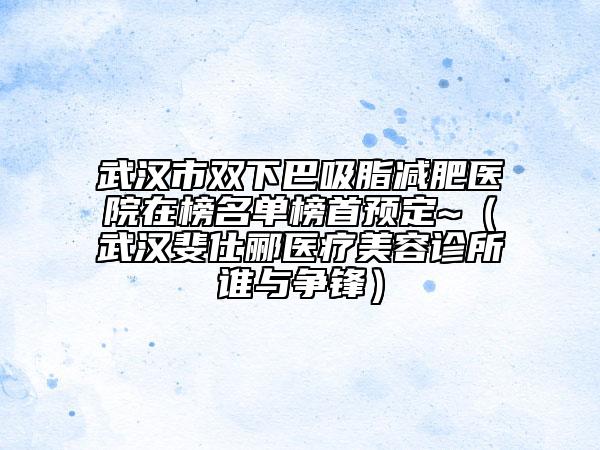 武汉市双下巴吸脂减肥医院在榜名单榜首预定~（武汉斐仕郦医疗美容诊所谁与争锋）