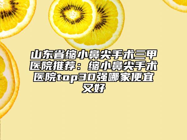 山东省缩小鼻尖手术三甲医院推荐：缩小鼻尖手术医院top30强哪家便宜又好