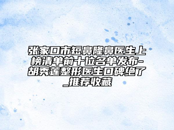 张家口市短鼻隆鼻医生上榜清单前十位名单发布-胡秀莲整形医生口碑绝了_推荐收藏