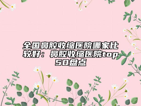 全国鼻腔收缩医院哪家比较好：鼻腔收缩医院top50盘点