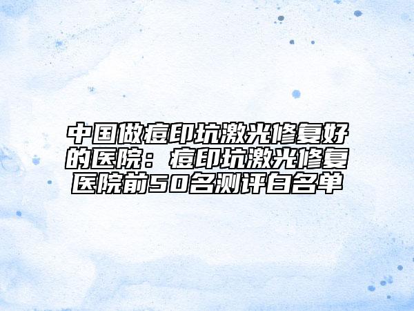 中国做痘印坑激光修复好的医院：痘印坑激光修复医院前50名测评白名单