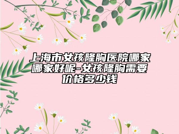 上海市女孩隆胸医院哪家哪家好呢-女孩隆胸需要价格多少钱