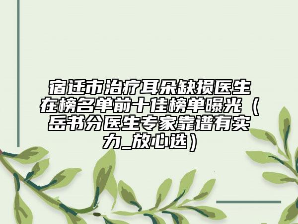 宿迁市治疗耳朵缺损医生在榜名单前十佳榜单曝光（岳书分医生专家靠谱有实力_放心选）