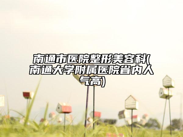 南通市医院整形美容科(南通大学附属医院省内人气高)