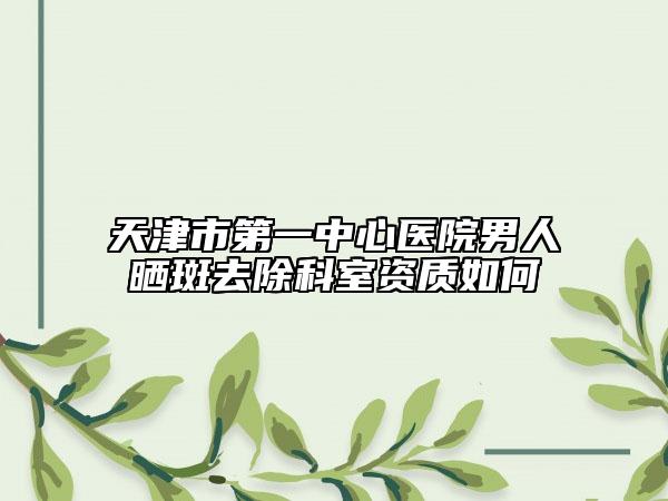 天津市第一中心医院男人晒斑去除科室资质如何