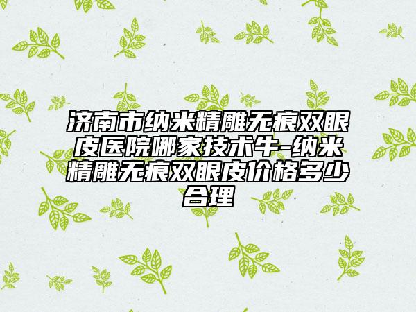 济南市纳米精雕无痕双眼皮医院哪家技术牛-纳米精雕无痕双眼皮价格多少合理